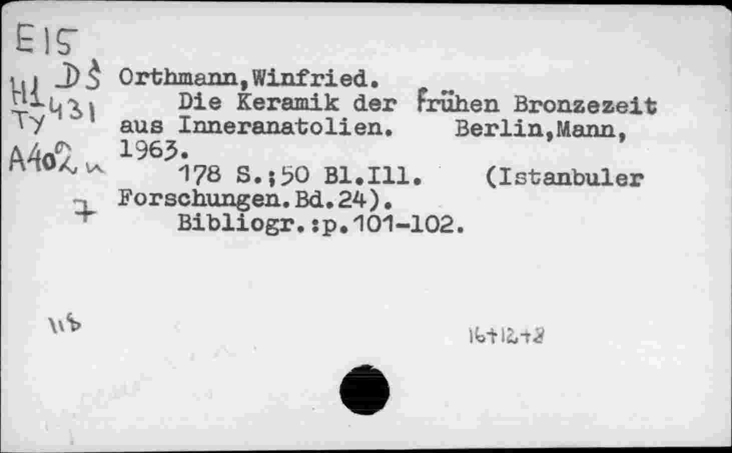 ﻿А4оа,
Orthmann, Winfried. »
Die Keramik der Frühen Bronzezeit aus Inneranatolien. Berlin.Mann. 1965.
176 S.ji?O Bl.111. (Istanbuler Forschungen.Bd.24).
Bibliogr. :p, '101-102.
